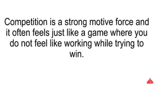 Competition is a strong motive force and it
often feels just like a game where you do not
feel like working while trying to win.
 