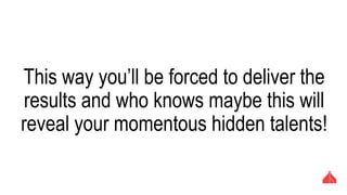 This way you’ll be forced to deliver the results
and who knows maybe this will reveal your
momentous hidden talents!
 