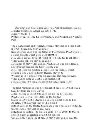 1
2Strategy and Positioning Analysis Part 1Chairmaine Ngwa,
Jennifer Shortt and Albert WongMKT/421
January 23, 2017
Professor Dr. Luis De La CruzStrategy and Positioning Analysis
Part 1
The development and research of Sony PlayStation began back
in 1990, headed by Sony engineer
Ken Kutaragi known as the father of PlayStation. PlayStation is
a game console which uses a CD-ROM to
play video games. It was the first of its kind, due to all other
video game console only used game
cartridges to play video games. PlayStation was considered a
new product because the functionality was
different from the existing products on the market, which
created a whole new industry (Kerin, Steven &
William 251) It also offered 3D graphics that made playing
video games more enjoyable and realistic, it
almost seems like you are part of the video game itself.
The first PlayStation was first launched back in 1994, it was a
huge hit from the very start in
Japan, having sold 300,000 units within the first month.
PlayStation later in 1995 debut in the United
States in 1995 at the Electronic Entertainment Expo in Los
Angeles, within a year they sold almost 2
million units in the United States and over 7 million worldwide.
In 2003 Sony PlayStation reached a
milestone by selling 100 million units (Bellis 2016) In March
2005 the next generation of a 64-bit console
was created, it gave the ability to play video games over the
 