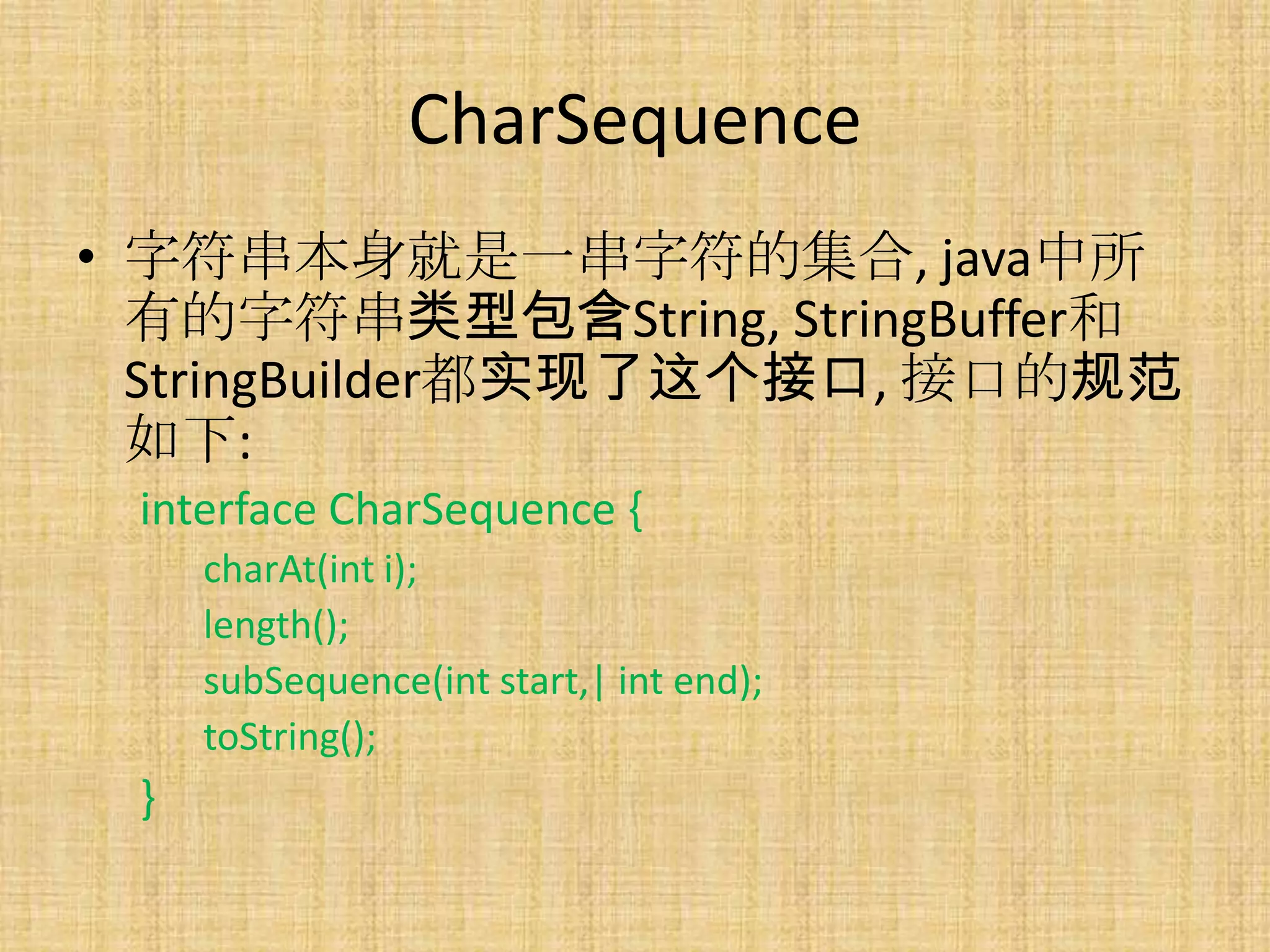 CharSequence
• 字符串本身就是一串字符的集合, java中所
  有的字符串类型包含String, StringBuffer和
  StringBuilder都实现了这个接口, 接口的规范
  如下:
 interface CharSequence {
     charAt(int i);
     length();
     subSequence(int start,| int end);
     toString();
 }
 