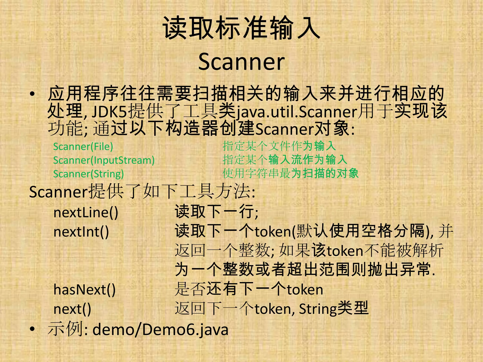 读取标准输入
                          Scanner
• 应用程序往往需要扫描相关的输入来并进行相应的
  处理, JDK5提供了工具类java.util.Scanner用于实现该
  功能; 通过以下构造器创建Scanner对象:
  Scanner(File)             指定某个文件作为输入
  Scanner(InputStream)      指定某个输入流作为输入
  Scanner(String)           使用字符串最为扫描的对象
Scanner提供了如下工具方法:
  nextLine()             读取下一行;
  nextInt()              读取下一个token(默认使用空格分隔), 并
                         返回一个整数; 如果该token不能被解析
                         为一个整数或者超出范围则抛出异常.
  hasNext()              是否还有下一个token
  next()                 返回下一个token, String类型
• 示例: demo/Demo6.java
 