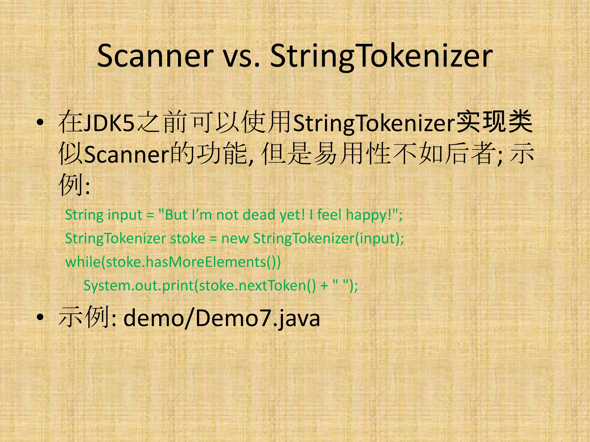 Scanner vs. StringTokenizer
• 在JDK5之前可以使用StringTokenizer实现类
  似Scanner的功能, 但是易用性不如后者; 示
  例:
  String input = "But I’m not dead yet! I feel happy!";
  StringTokenizer stoke = new StringTokenizer(input);
  while(stoke.hasMoreElements())
     System.out.print(stoke.nextToken() + " ");

• 示例: demo/Demo7.java
 