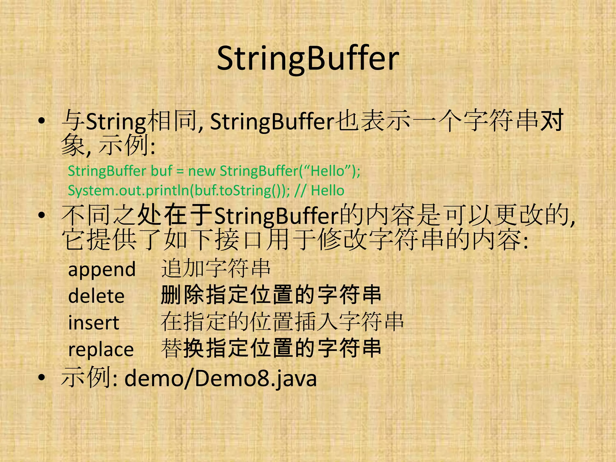 StringBuffer
• 与String相同, StringBuffer也表示一个字符串对
  象, 示例:
  StringBuffer buf = new StringBuffer(“Hello”);
  System.out.println(buf.toString()); // Hello
• 不同之处在于StringBuffer的内容是可以更改的,
  它提供了如下接口用于修改字符串的内容:
  append        追加字符串
  delete        删除指定位置的字符串
  insert        在指定的位置插入字符串
  replace       替换指定位置的字符串
• 示例: demo/Demo8.java
 