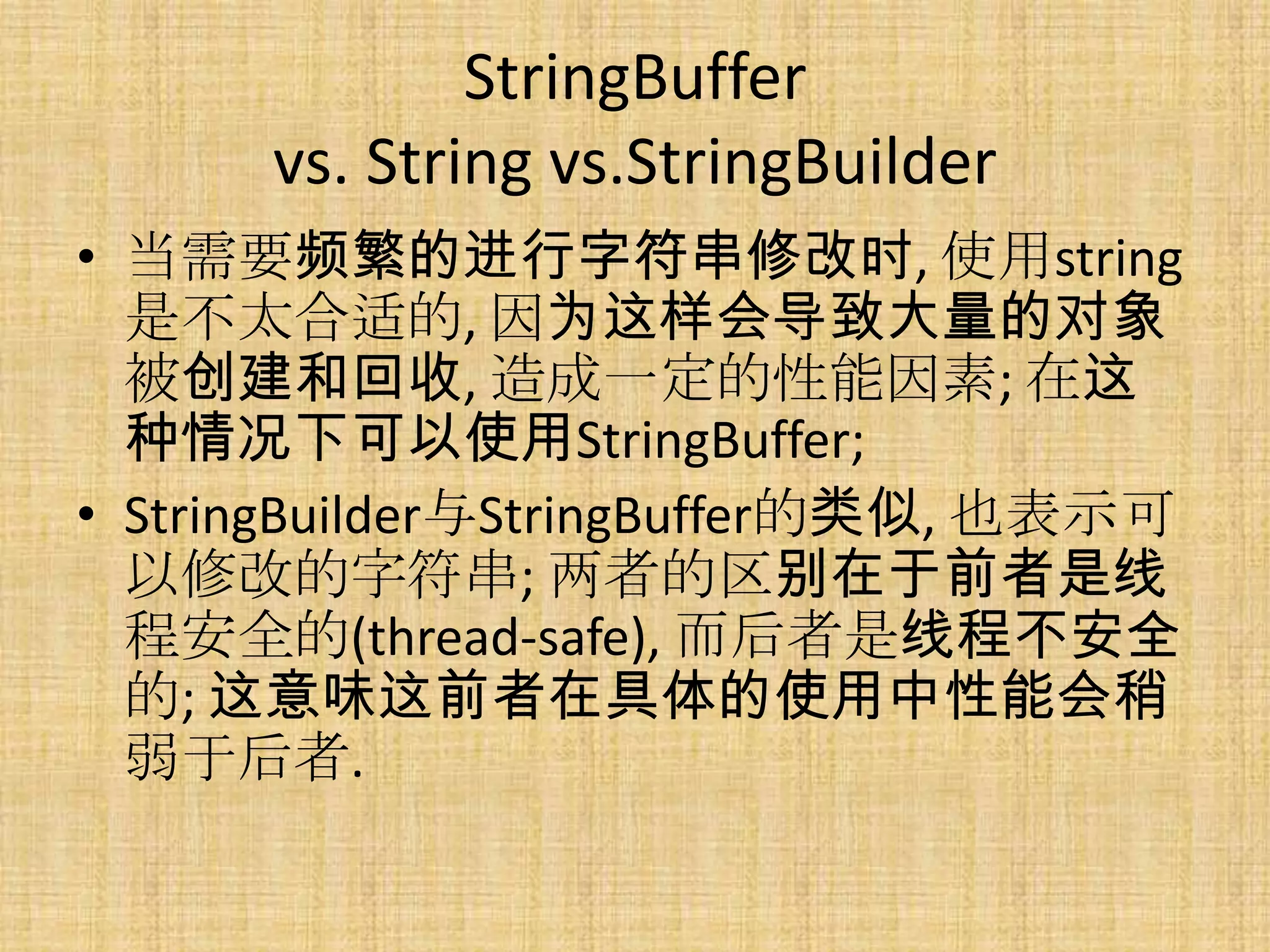 StringBuffer
      vs. String vs.StringBuilder
• 当需要频繁的进行字符串修改时, 使用string
  是不太合适的, 因为这样会导致大量的对象
  被创建和回收, 造成一定的性能因素; 在这
  种情况下可以使用StringBuffer;
• StringBuilder与StringBuffer的类似, 也表示可
  以修改的字符串; 两者的区别在于前者是线
  程安全的(thread-safe), 而后者是线程不安全
  的; 这意味这前者在具体的使用中性能会稍
  弱于后者.
 
