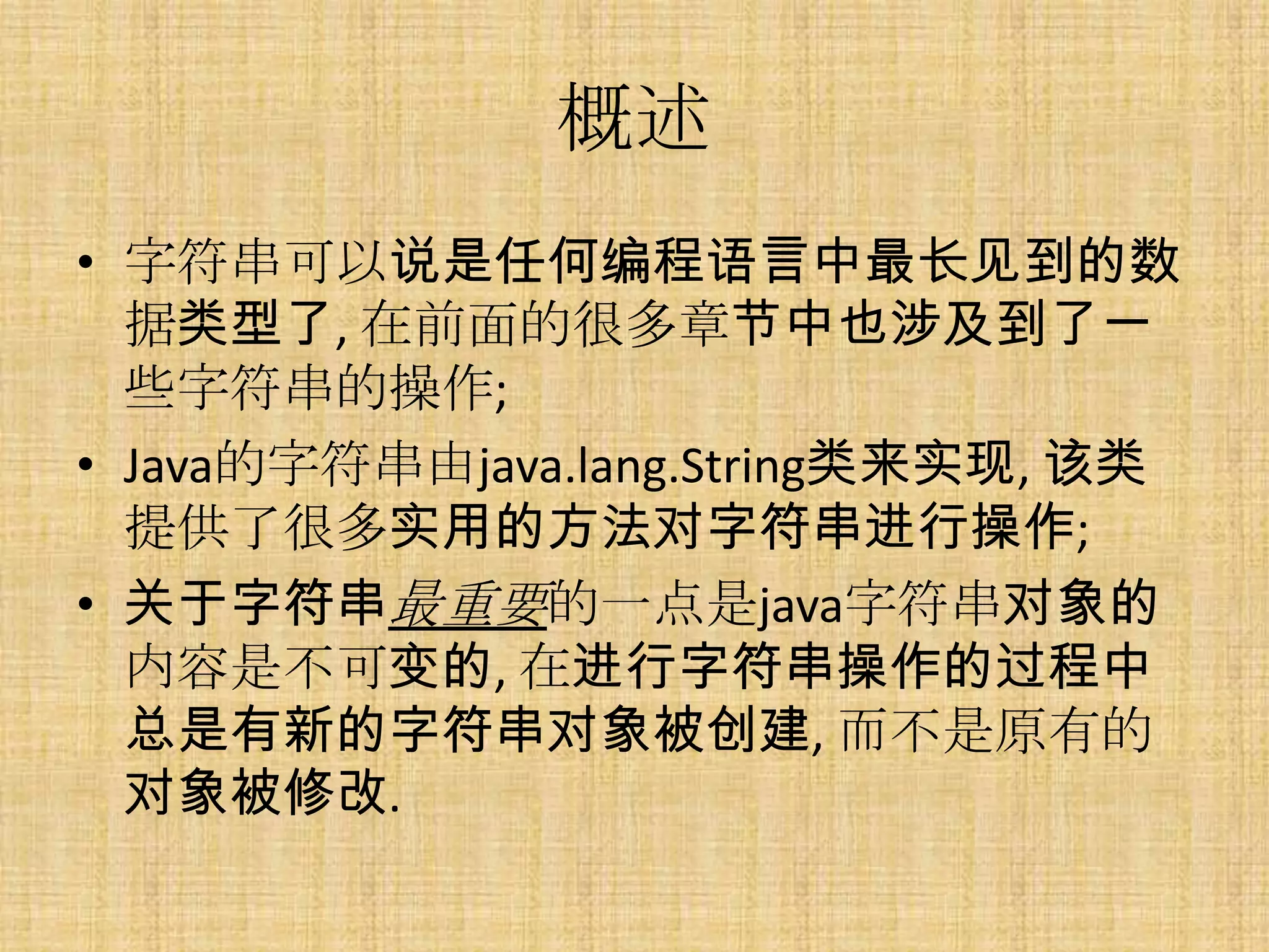 概述
• 字符串可以说是任何编程语言中最长见到的数
  据类型了, 在前面的很多章节中也涉及到了一
  些字符串的操作;
• Java的字符串由java.lang.String类来实现, 该类
  提供了很多实用的方法对字符串进行操作;
• 关于字符串最重要的一点是java字符串对象的
  内容是不可变的, 在进行字符串操作的过程中
  总是有新的字符串对象被创建, 而不是原有的
  对象被修改.
 