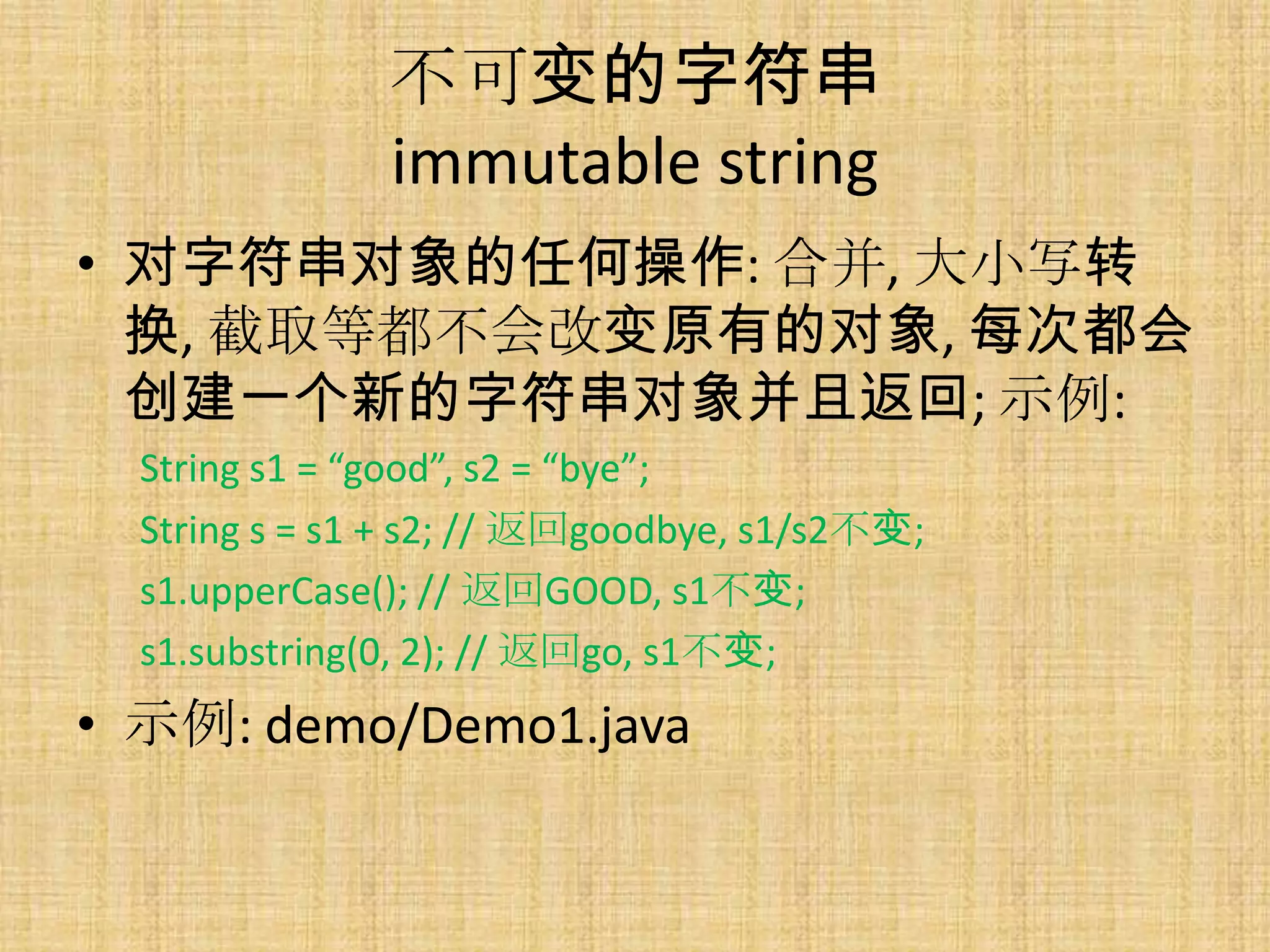 不可变的字符串
               immutable string
• 对字符串对象的任何操作: 合并, 大小写转
  换, 截取等都不会改变原有的对象, 每次都会
  创建一个新的字符串对象并且返回; 示例:
  String s1 = “good”, s2 = “bye”;
  String s = s1 + s2; // 返回goodbye, s1/s2不变;
  s1.upperCase(); // 返回GOOD, s1不变;
  s1.substring(0, 2); // 返回go, s1不变;
• 示例: demo/Demo1.java
 