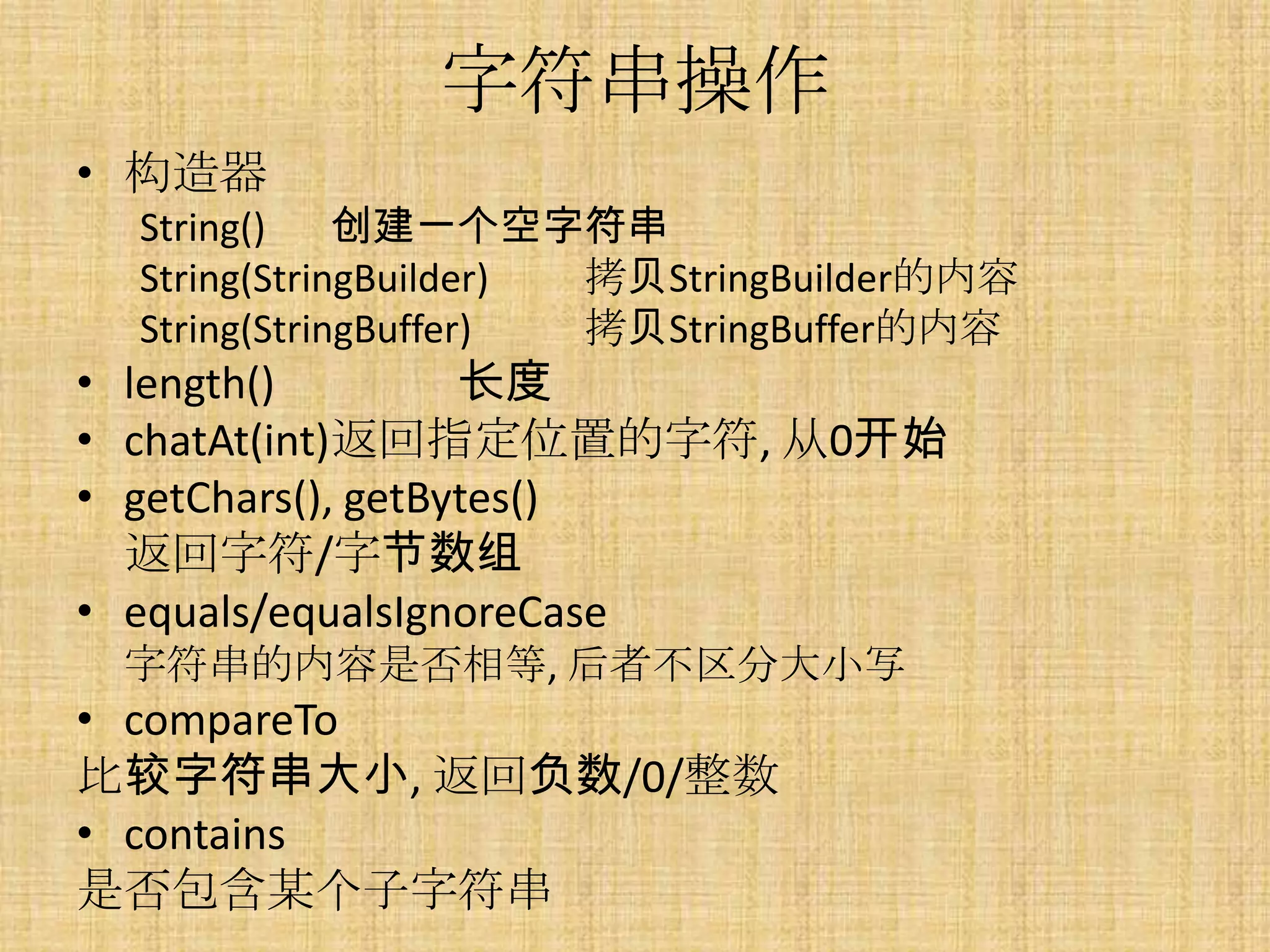 字符串操作
• 构造器
  String()    创建一个空字符串
  String(StringBuilder) 拷贝StringBuilder的内容
  String(StringBuffer)  拷贝StringBuffer的内容
• length()         长度
• chatAt(int)返回指定位置的字符, 从0开始
• getChars(), getBytes()
  返回字符/字节数组
• equals/equalsIgnoreCase
 字符串的内容是否相等, 后者不区分大小写
• compareTo
比较字符串大小, 返回负数/0/整数
• contains
是否包含某个子字符串
 