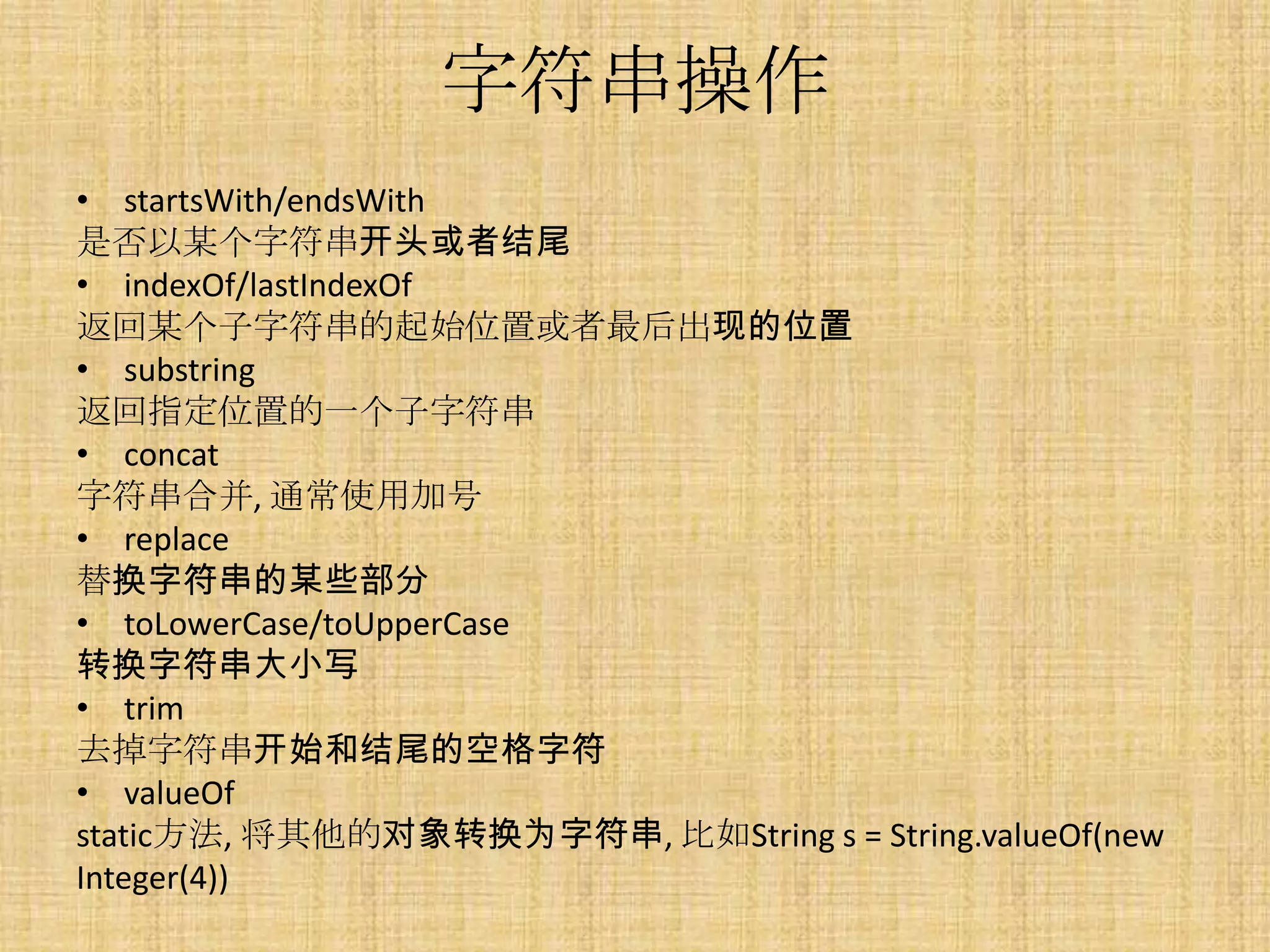 字符串操作
• startsWith/endsWith
是否以某个字符串开头或者结尾
• indexOf/lastIndexOf
返回某个子字符串的起始位置或者最后出现的位置
• substring
返回指定位置的一个子字符串
• concat
字符串合并, 通常使用加号
• replace
替换字符串的某些部分
• toLowerCase/toUpperCase
转换字符串大小写
• trim
去掉字符串开始和结尾的空格字符
• valueOf
static方法, 将其他的对象转换为字符串, 比如String s = String.valueOf(new
Integer(4))
 