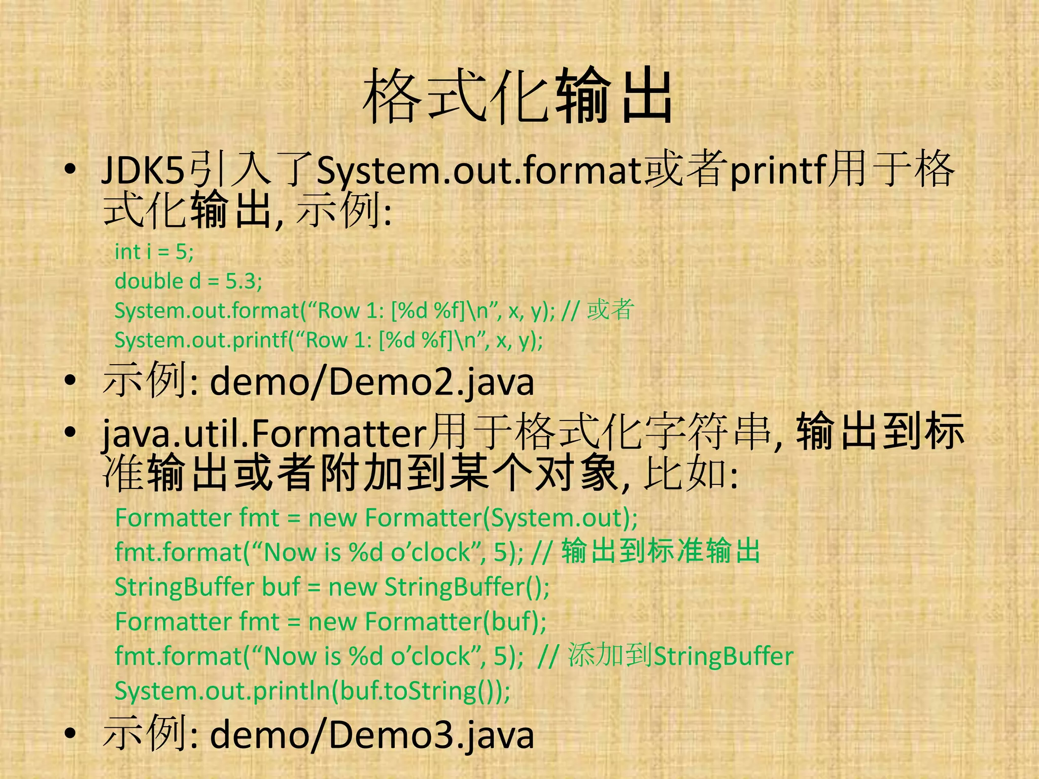 格式化输出
• JDK5引入了System.out.format或者printf用于格
  式化输出, 示例:
  int i = 5;
  double d = 5.3;
  System.out.format(“Row 1: *%d %f+n”, x, y); // 或者
  System.out.printf(“Row 1: *%d %f+n”, x, y);
• 示例: demo/Demo2.java
• java.util.Formatter用于格式化字符串, 输出到标
  准输出或者附加到某个对象, 比如:
  Formatter fmt = new Formatter(System.out);
  fmt.format(“Now is %d o’clock”, 5); // 输出到标准输出
  StringBuffer buf = new StringBuffer();
  Formatter fmt = new Formatter(buf);
  fmt.format(“Now is %d o’clock”, 5); // 添加到StringBuffer
  System.out.println(buf.toString());
• 示例: demo/Demo3.java
 