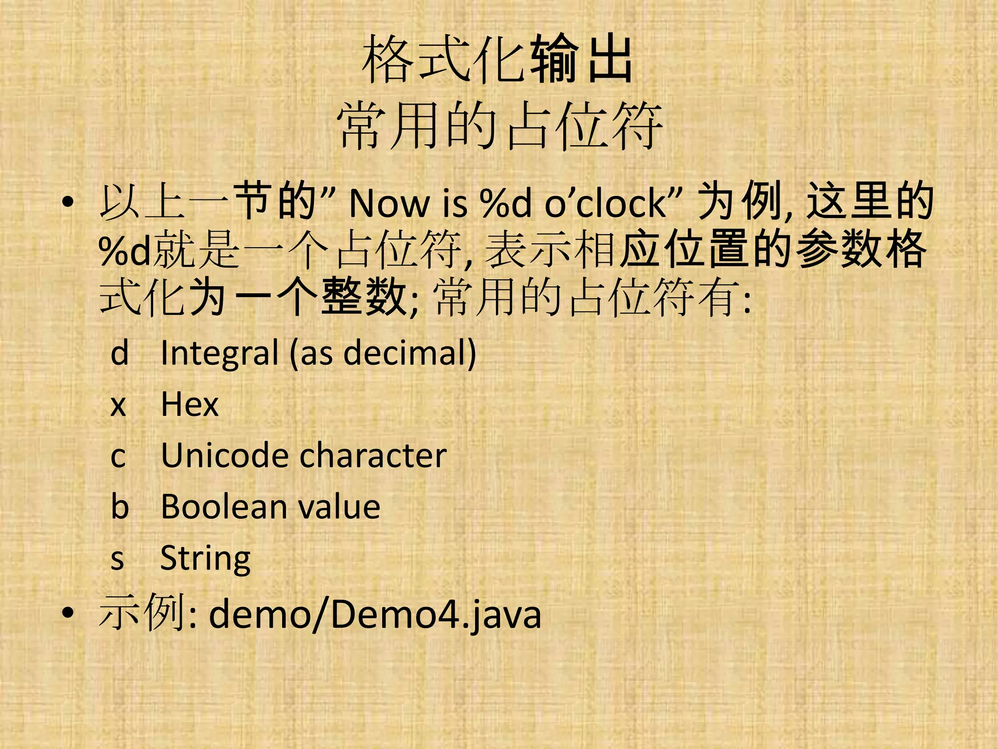 格式化输出
                 常用的占位符
• 以上一节的” Now is %d o’clock” 为例, 这里的
  %d就是一个占位符, 表示相应位置的参数格
  式化为一个整数; 常用的占位符有:
  d   Integral (as decimal)
  x   Hex
  c   Unicode character
  b   Boolean value
  s   String
• 示例: demo/Demo4.java
 