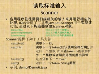 ȡ׼
                          Scanner
? ӦóҪɨصӦ
  , JDK5ṩ˹java.util.Scannerʵָ
  ; ͨ¹Scanner:
  Scanner(File)             ָĳļΪ
  Scanner(InputStream)      ָĳΪ
  Scanner(String)           ʹַΪɨĶ
Scannerṩ¹߷:
  nextLine()             ȡһ;
  nextInt()              ȡһtoken(Ĭʹÿոָ), 
                         һ; tokenܱ
                         Ϊһ߳Χ׳쳣.
  hasNext()              Ƿһtoken
  next()                 һtoken, String
? ʾ: demo/Demo6.java
 