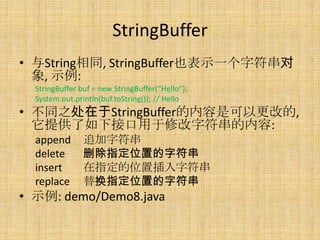 StringBuffer
? Stringͬ, StringBufferҲʾһַ
  , ʾ:
  StringBuffer buf = new StringBuffer(Hello);
  System.out.println(buf.toString()); // Hello
? ͬ֮StringBufferǿԸĵ,
  ṩ½ӿ޸ַ:
  append        ׷ַ
  delete        ɾָλõַ
  insert        ָλòַ
  replace       滻ָλõַ
? ʾ: demo/Demo8.java
 