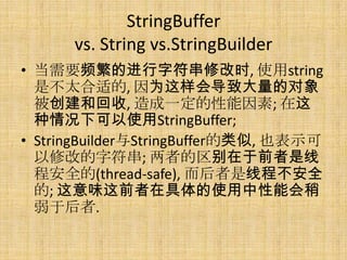 StringBuffer
      vs. String vs.StringBuilder
? ҪƵĽַ޸ʱ, ʹstring
  ǲ̫ʵ, Ϊᵼ´Ķ
  ͻ, һ; 
  ¿ʹStringBuffer;
? StringBuilderStringBuffer, Ҳʾ
  ޸ĵַ; ߵǰ
  ̰ȫ(thread-safe), ̲߳ȫ
  ; ζǰھʹܻ
  ں.
 