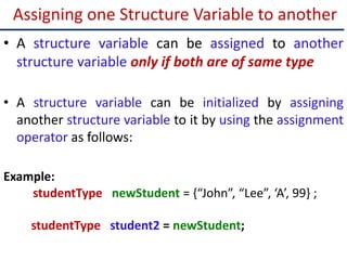 Assigning one Structure Variable to another
• A structure variable can be assigned to another
structure variable only if both are of same type
• A structure variable can be initialized by assigning
another structure variable to it by using the assignment
operator as follows:
Example:
studentType newStudent = {“John”, “Lee”, ‘A’, 99} ;
studentType student2 = newStudent;
 