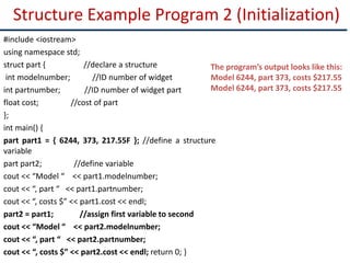 Structure Example Program 2 (Initialization)
#include <iostream>
using namespace std;
struct part { //declare a structure
int modelnumber; //ID number of widget
int partnumber; //ID number of widget part
float cost; //cost of part
};
int main() {
part part1 = { 6244, 373, 217.55F }; //define a structure
variable
part part2; //define variable
cout << “Model “ << part1.modelnumber;
cout << “, part “ << part1.partnumber;
cout << “, costs $” << part1.cost << endl;
part2 = part1; //assign first variable to second
cout << “Model “ << part2.modelnumber;
cout << “, part “ << part2.partnumber;
cout << “, costs $” << part2.cost << endl; return 0; }
The program’s output looks like this:
Model 6244, part 373, costs $217.55
Model 6244, part 373, costs $217.55
 