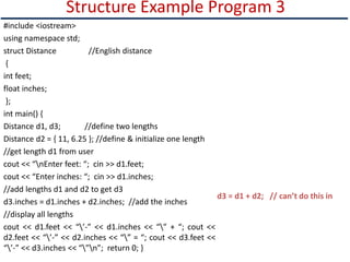 Structure Example Program 3
#include <iostream>
using namespace std;
struct Distance //English distance
{
int feet;
float inches;
};
int main() {
Distance d1, d3; //define two lengths
Distance d2 = { 11, 6.25 }; //define & initialize one length
//get length d1 from user
cout << “nEnter feet: “; cin >> d1.feet;
cout << “Enter inches: “; cin >> d1.inches;
//add lengths d1 and d2 to get d3
d3.inches = d1.inches + d2.inches; //add the inches
//display all lengths
cout << d1.feet << “’-” << d1.inches << “” + “; cout <<
d2.feet << “’-” << d2.inches << “” = “; cout << d3.feet <<
“’-” << d3.inches << “”n”; return 0; }
d3 = d1 + d2; // can’t do this in
 