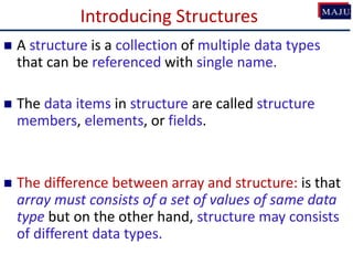 Introducing Structures
 A structure is a collection of multiple data types
that can be referenced with single name.
 The data items in structure are called structure
members, elements, or fields.
 The difference between array and structure: is that
array must consists of a set of values of same data
type but on the other hand, structure may consists
of different data types.
 
