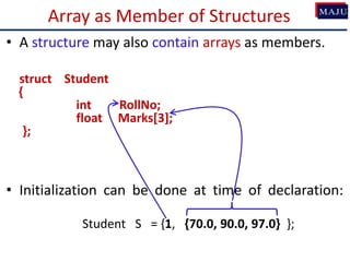 Array as Member of Structures
• A structure may also contain arrays as members.
struct Student
{
int RollNo;
float Marks[3];
};
• Initialization can be done at time of declaration:
Student S = {1, {70.0, 90.0, 97.0} };
 