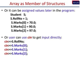 Array as Member of Structures
• Or it can be assigned values later in the program:
Student S;
S.RollNo = 1;
S.Marks[0] = 70.0;
S.Marks[1] = 90.0;
S.Marks[2] = 97.0;
• Or user can use cin to get input directly:
cin>>S.RollNo;
cin>>S.Marks[0];
cin>>S.Marks[1];
cin>>S.Marks[2];
 