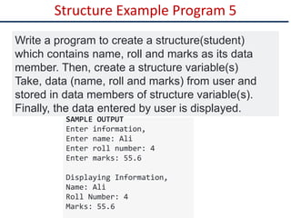 Structure Example Program 5
Write a program to create a structure(student)
which contains name, roll and marks as its data
member. Then, create a structure variable(s)
Take, data (name, roll and marks) from user and
stored in data members of structure variable(s).
Finally, the data entered by user is displayed.
SAMPLE OUTPUT
Enter information,
Enter name: Ali
Enter roll number: 4
Enter marks: 55.6
Displaying Information,
Name: Ali
Roll Number: 4
Marks: 55.6
 