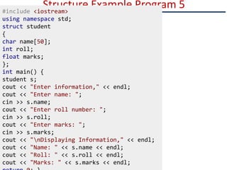 Structure Example Program 5
#include <iostream>
using namespace std;
struct student
{
char name[50];
int roll;
float marks;
};
int main() {
student s;
cout << "Enter information," << endl;
cout << "Enter name: ";
cin >> s.name;
cout << "Enter roll number: ";
cin >> s.roll;
cout << "Enter marks: ";
cin >> s.marks;
cout << "nDisplaying Information," << endl;
cout << "Name: " << s.name << endl;
cout << "Roll: " << s.roll << endl;
cout << "Marks: " << s.marks << endl;
 