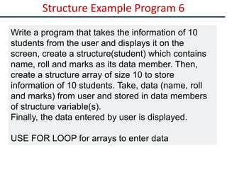 Structure Example Program 6
Write a program that takes the information of 10
students from the user and displays it on the
screen, create a structure(student) which contains
name, roll and marks as its data member. Then,
create a structure array of size 10 to store
information of 10 students. Take, data (name, roll
and marks) from user and stored in data members
of structure variable(s).
Finally, the data entered by user is displayed.
USE FOR LOOP for arrays to enter data
 