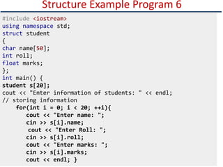 Structure Example Program 6
#include <iostream>
using namespace std;
struct student
{
char name[50];
int roll;
float marks;
};
int main() {
student s[20];
cout << "Enter information of students: " << endl;
// storing information
for(int i = 0; i < 20; ++i){
cout << "Enter name: ";
cin >> s[i].name;
cout << "Enter Roll: ";
cin >> s[i].roll;
cout << "Enter marks: ";
cin >> s[i].marks;
cout << endl; }
 