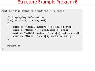 Structure Example Program 6
cout << "Displaying Information: " << endl;
// Displaying information
for(int i = 0; i < 20; ++i)
{
cout << "nRoll number: " << i+1 << endl;
cout << "Name: " << s[i].name << endl;
cout << "nRoll number: " << s[i].roll << endl;
cout << "Marks: " << s[i].marks << endl;
}
return 0;
}
 