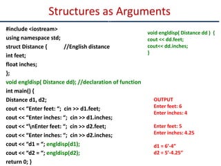 #include <iostream>
using namespace std;
struct Distance { //English distance
int feet;
float inches;
};
void engldisp( Distance dd); //declaration of function
int main() {
Distance d1, d2;
cout << “Enter feet: “; cin >> d1.feet;
cout << “Enter inches: “; cin >> d1.inches;
cout << “nEnter feet: “; cin >> d2.feet;
cout << “Enter inches: “; cin >> d2.inches;
cout << “d1 = “; engldisp(d1);
cout << “d2 = “; engldisp(d2);
return 0; }
Structures as Arguments
c
void engldisp( Distance dd ) {
cout << dd.feet;
cout<< dd.inches;
}
OUTPUT
Enter feet: 6
Enter inches: 4
Enter feet: 5
Enter inches: 4.25
d1 = 6’-4”
d2 = 5’-4.25”
 