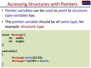 Accessing Structures with Pointers
• Pointer variables can be used to point to structure
type variables too.
• The pointer variable should be of same type, for
example: structure type
struct Rectangle {
int width;
int height;
};
void main( )
{
Rectangle rect1={22,33};
Rectangle* rect1Ptr = &rect1;
}
 