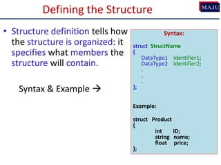 Defining the Structure
• Structure definition tells how
the structure is organized: it
specifies what members the
structure will contain.
Syntax & Example 
Syntax:
struct StructName
{
DataType1 Identifier1;
DataType2 Identifier2;
.
.
.
};
Example:
struct Product
{
int ID;
string name;
float price;
};
 