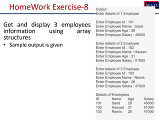 HomeWork Exercise-8 Output :
Enter details of 1 Employee
Enter Employee Id : 101
Enter Employee Name : Saad
Enter Employee Age : 29
Enter Employee Salary : 45000
Enter details of 2 Employee
Enter Employee Id : 102
Enter Employee Name : Hassan
Enter Employee Age : 31
Enter Employee Salary : 51000
Enter details of 3 Employee
Enter Employee Id : 103
Enter Employee Name : Ramis
Enter Employee Age : 28
Enter Employee Salary : 47000
Details of Employees
ID Name Age Salary
101 Saad 29 45000
102 Hassad 31 51000
103 Ramis 28 47000
Get and display 3 employees
information using array
structures
• Sample output is given
 