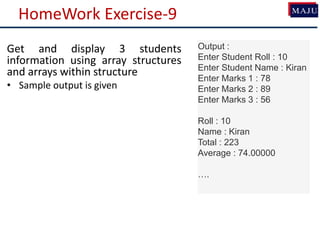 HomeWork Exercise-9
Get and display 3 students
information using array structures
and arrays within structure
• Sample output is given
Output :
Enter Student Roll : 10
Enter Student Name : Kiran
Enter Marks 1 : 78
Enter Marks 2 : 89
Enter Marks 3 : 56
Roll : 10
Name : Kiran
Total : 223
Average : 74.00000
….
 