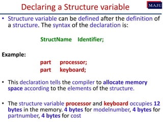 Declaring a Structure variable
• Structure variable can be defined after the definition of
a structure. The syntax of the declaration is:
StructName Identifier;
Example:
part processor;
part keyboard;
• This declaration tells the compiler to allocate memory
space according to the elements of the structure.
• The structure variable processor and keyboard occupies 12
bytes in the memory. 4 bytes for modelnumber, 4 bytes for
partnumber, 4 bytes for cost
 