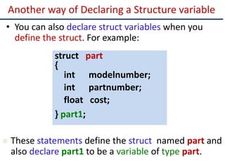 Another way of Declaring a Structure variable
• You can also declare struct variables when you
define the struct. For example:
struct part
{
int modelnumber;
int partnumber;
float cost;
} part1;
 These statements define the struct named part and
also declare part1 to be a variable of type part.
 