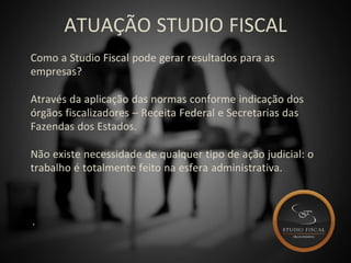 ATUAÇÃO STUDIO FISCAL
Como a Studio Fiscal pode gerar resultados para as
empresas?
Através da aplicação das normas conforme indicação dos
órgãos fiscalizadores – Receita Federal e Secretarias das
Fazendas dos Estados.
Não existe necessidade de qualquer tipo de ação judicial: o
trabalho é totalmente feito na esfera administrativa.
.
 