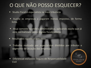 O QUE NÃO POSSO ESQUECER?
 Studio Fiscal é especialista na área tributária
 Auxilia as empresas a pagarem menos impostos, de forma
lícita.
 Atua somente na esfera administrativa, aplicando aquilo que já
está normatizado pelos órgãos fiscalizadores
 Resultados rápidos e sem risco
 Trabalho realizado por especialistas divididos por tributos e
segmento de atuação das empresas
 Diferencial exclusivo: Seguro de Responsabilidade
Civil
 