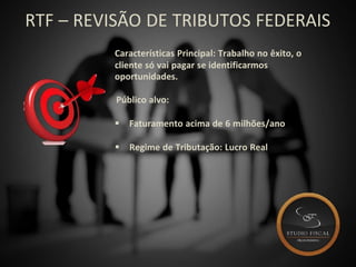 RTF – REVISÃO DE TRIBUTOS FEDERAIS
Características Principal: Trabalho no êxito, o
cliente só vai pagar se identificarmos
oportunidades.
Público alvo:
 Faturamento acima de 6 milhões/ano
 Regime de Tributação: Lucro Real
 