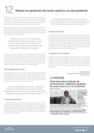 Rosa María García, directora del área de salud de Estudio de Comunicación,
conversa en PR Noticias sobre la importancia que tienen actualmente
términos como ‘transparencia’, ‘reputación’, ‘crisis’ o ‘veracidad’ en su sector,
donde el mal uso de la información es más problemático en cuanto a las
expectativas o alarma que puede generar entre la opinión pública.
García destaca que “la salud es un tema que nos afecta a todos y estamos
ávidos de información cuando tenemos algo. Todo lo que no se comunique
bien puede generar falsas expectativas o una alarma innecesaria”. Por esta
razón, destaca que toda información emitida debe cumplir los estándares
de “rigurosidad, claridad y veracidad”.
Asimismo, en el caso de estallar una crisis reputacional, afirma que “hay
que afrontarla. Hay que trabajarla, hay que dar la cara, hay que explicar,
contar las cosas y manejarla con rigurosidad”. La ejecutiva de Estudio de
Comunicación señala la transparencia como uno de los retos del sector
salud y reseña que “la empresa no sólo debe hacer comunicación cuando
ella quiere, no sólo debe ir a los papeles cuando ella quiere, también tiene
que estar disponible cuando la llaman y cuando la demandan”.
Estar preparados para la crisis
Si bien en algunos casos las crisis no se pueden anticipar, sí que deberían
estar previstas en el manual tal y como relata Rosa María García: “Es
recomendable que todas las compañías tengan su manual de crisis, sus
portavoces definidos y formados, y más o menos hayan planteado posibles
escenarios teóricos de crisis para saber cómo actuar […] Una crisis para la
que estás preparado, es mucho más fácil de manejar”.
La reputación del sector
La directora del área de salud considera que el sector tiene una tarea
pendiente en el fortalecimiento de su reputación ante tópicos que no
valoran lo que cuesta desarrollar un medicamento: “Es un reto pendiente,
pero fundamental porque la reputación te permite ganar la confianza del
paciente, de tu público objetivo, genera engagement y eso influye en las
ventas, pero creo que es una tarea pendiente sobre la que se está trabajando
y hay que seguir trabajando”.
Evolución en el sector
Si en otros sectores sí que se ha podido comprobar una evolución en la
comunicación y en como las empresas intentar estar más cerca de los
usuarios, Rosa María García relata que en el sector de la salud no ha sido así. Si
bien destaca que la regulación, los actores que conviven y sus problemáticas
encorsetan más a las empresas, sí asegura que “hemos entrado en una zona
de confort de la que nos cuesta movernos porque nos sentimos cómodos
y ha llegado el momento de que el sector dé un paso más, sea un poquito
más ambicioso en todo lo relacionado con la comunicación para que, de
alguna forma, se refuerce la reputación del sector”.
La exigencia de los resultados
Respecto a la obtención de resultados, García indica que en el sector salud
abogaría “por un goteo constante. No solo una acción que en un momento
dado te ponga en los papeles bien y luego se olvide, así no construyes
reputación. Tiene que ser un trabajo diario, permanente y sobre todo a
medio plazo porque es muy difícil construir reputación, se tarda años en
construir la reputación que quieres, y segundos en perderla. Debe ser más
a largo plazo”.
Rosa María García
Directora de Área / Managing Director
@rosamgllorente
Mejorar la reputación del sector salud es un reto pendiente
12
“Todo lo que no se comunique bien
puede generar falsas expectativas o una
alarma innecesaria. Toda información
emitida debe cumplir los estándares de
rigurosidad, claridad y veracidad”
“Ha llegado el momento de que el Sector
Salud dé un paso más y sea más ambicioso en
todo lo relacionado con la comunicación”
“Es recomendable que todas las compañías
tengan su manual de crisis y sus portavoces
definidos y formados. Una crisis para la que estás
preparado, es mucho más fácil de manejar”
www.estudiodecomunicacion.com
 
