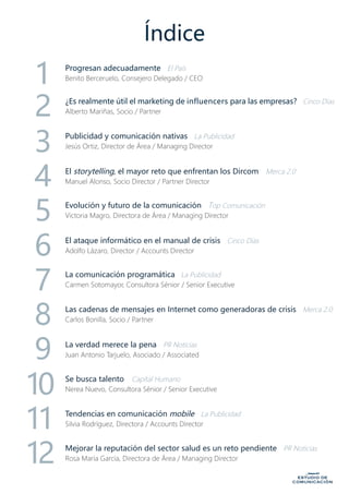 Índice
Progresan adecuadamente El País
Benito Berceruelo, Consejero Delegado / CEO
¿Es realmente útil el marketing de influencers para las empresas? Cinco Días
Alberto Mariñas, Socio / Partner2
1
3
4
5
6
7
8
9
10
11
12
Publicidad y comunicación nativas La Publicidad
Jesús Ortiz, Director de Área / Managing Director
El storytelling, el mayor reto que enfrentan los Dircom	 Merca 2.0
Manuel Alonso, Socio Director / Partner Director
Evolución y futuro de la comunicación Top Comunicación
Victoria Magro, Directora de Área / Managing Director
La comunicación programática La Publicidad
Carmen Sotomayor, Consultora Sénior / Senior Executive
Las cadenas de mensajes en Internet como generadoras de crisis Merca 2.0
Carlos Bonilla, Socio / Partner
Se busca talento	 Capital Humano
Nerea Nuevo, Consultora Sénior / Senior Executive
La verdad merece la pena PR Noticias
Juan Antonio Tarjuelo, Asociado / Associated
Mejorar la reputación del sector salud es un reto pendiente PR Noticias
Rosa María García, Directora de Área / Managing Director
El ataque informático en el manual de crisis Cinco Días
Adolfo Lázaro, Director / Accounts Director
Tendencias en comunicación mobile La Publicidad
Silvia Rodríguez, Directora / Accounts Director
 