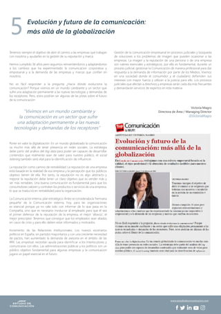 Tenemos siempre el objetivo de abrir el camino a las empresas que trabajan
con nosotros y ayudarles en la gestión de su reputación y marca.
Hemos cumplido 36 años pero seguimos reinventándonos y adaptándonos
a los cambios que ha experimentado la comunicacion corporativa y
empresarial y a la demanda de las empresas y marcas que confían en
nosotros.
No es fácil responder a la pregunta ¿Hacia dónde evoluciona la
comunicación? Porque vivimos en un mundo cambiante y un sector que
sufre una adaptación permanente a las nuevas tecnologías y demandas de
los receptores. Pero, estos podrían ser algunas de las pistas sobre el futuro
de la comunicación:
Poner en valor la digitalización: En un mundo globalizado la comunicación
va mucho más allá de tener presencia en redes sociales. La estrategia
debe partir del análisis del big data para poder ser capaces de desarrollar
contenidos que realmente sean de valor para nuestro público, el social
listening también será vital para la identificación de influencer.
La reputación como camino de rentabilidad: La reputación de una empresa
está basada en la realidad de esa empresa y la percepción que los públicos
objetivo tienen de ella. Por tanto, la reputación no es algo abstracto y
mejorar la reputación debe tener un claro objetivo que es vender más y
ser más rentables. Una buena comunicación es fundamental para que los
consumidores valoren y contraten los productos o servicios de una empresa,
lo que se traducirá en rentabilidad para la organización.
La Comunicación Interna, pilar estratégico: Antes se consideraba la ‘hermana
pequeña’ de la Comunicación externa; hoy, para las organizaciones
es esencial porque ya no vale solo con informar de lo que pasa en la
Compañía, sino que es necesario involucrar al empleado para que él sea
el primer defensor de la reputación de la empresa, el mejor ‘altavoz’, el
mejor prescriptor. Tenemos que conseguir que los empleados sean aliados
en casos de crisis y para ello deben estar informados y motivados.
Incremento de las Relaciones Institucionales: Los nuevos escenarios
políticos en España, sin partidos mayoritarios y con una creciente necesidad
de pactos, han aumentado la demanda de asesoría en el ámbito de las
RRII. Las empresas necesitan ayuda para identificar a los interlocutores y
comunicarse con ellos. Las administraciones públicas y los políticos son un
público objetivo fundamental para algunas empresas y la comunicacion
jugará un papel esencial en el futuro.
Gestión de la comunicación empresarial en procesos judiciales y búsqueda
de soluciones a los problemas de imagen que pueden ocasionar a las
empresas. La imagen y la reputación de una persona o de una empresa
son valores esenciales y estratégicos, por ello es fundamental, durante un
proceso judicial, gestionar la Comunicación de manera profesional para dar
respuesta a la demanda de información por parte de los Medios. Vivimos
en una sociedad donde el consumidor y el ciudadano defienden sus
intereses con mayor fuerza y utilizan a la justicia para ello. Los procesos
judiciales que afectan a directivos y empresas serán cada día más frecuentes
y demandarán servicios de expertos en esta materia.
Victoria Magro
Directora de Área / Managing Director
@VictoriaMagro
“Vivimos en un mundo cambiante y
la comunicación es un sector que sufre
una adaptación permanente a las nuevas
tecnologías y demandas de los receptores”
Evolución y futuro de la comunicación:
más allá de la globalización5
www.estudiodecomunicacion.com
 