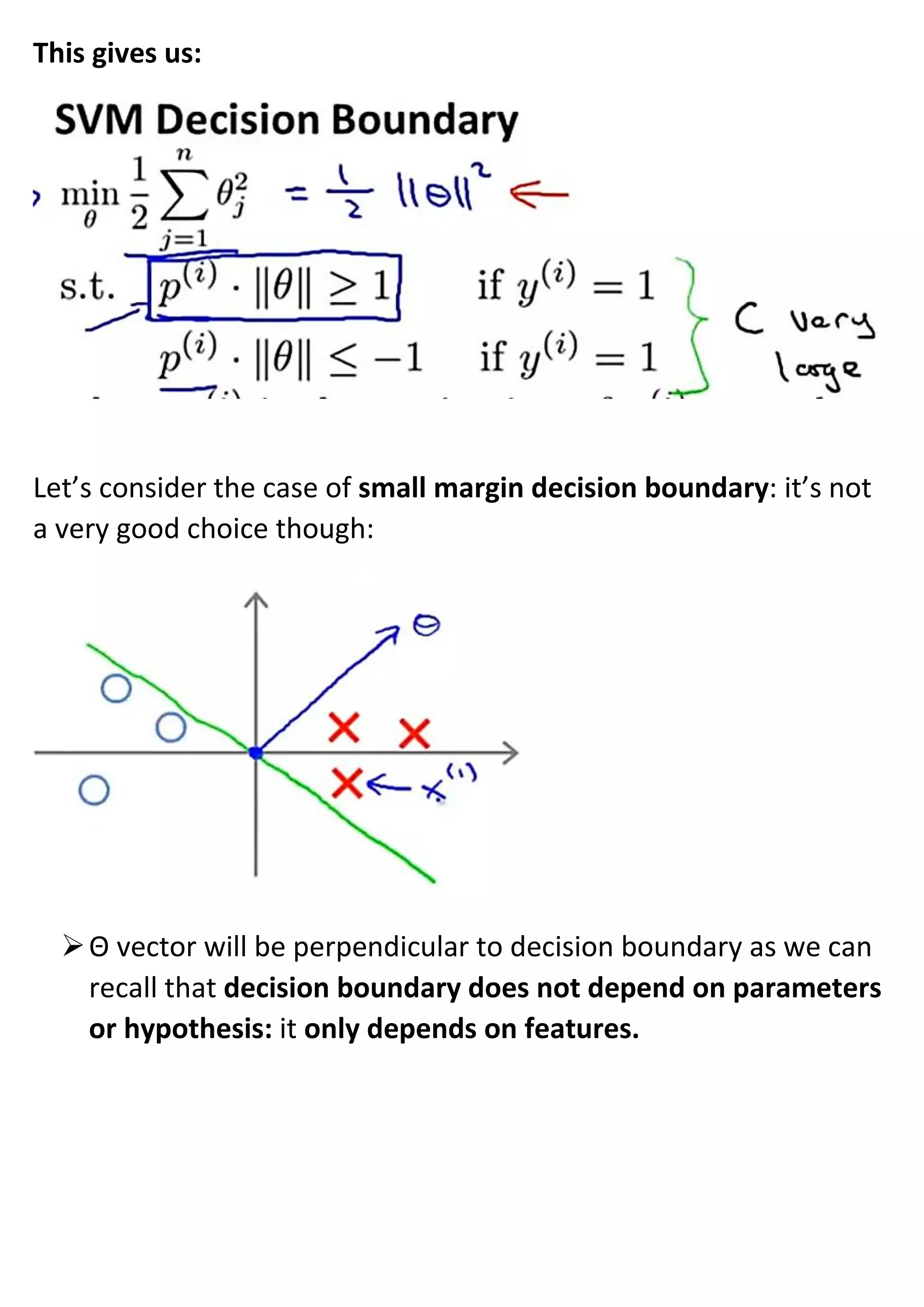 This gives us:
Let’s consider the case of small margin decision boundary: it’s not
a very good choice though:
➢Θ vector will be perpendicular to decision boundary as we can
recall that decision boundary does not depend on parameters
or hypothesis: it only depends on features.
 