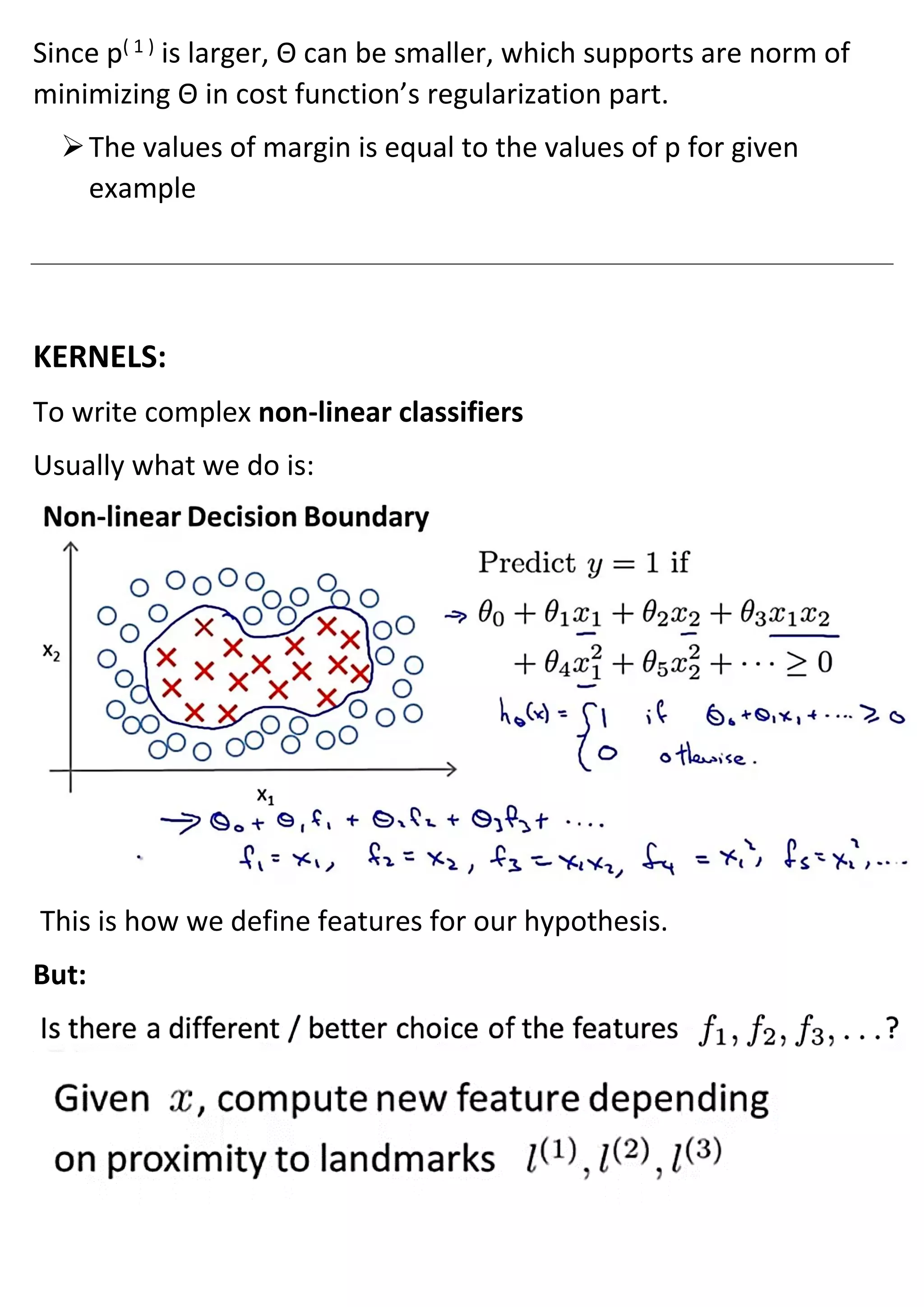 Since p( 1 )
is larger, Θ can be smaller, which supports are norm of
minimizing Θ in cost function’s regularization part.
➢The values of margin is equal to the values of p for given
example
KERNELS:
To write complex non-linear classifiers
Usually what we do is:
This is how we define features for our hypothesis.
But:
 