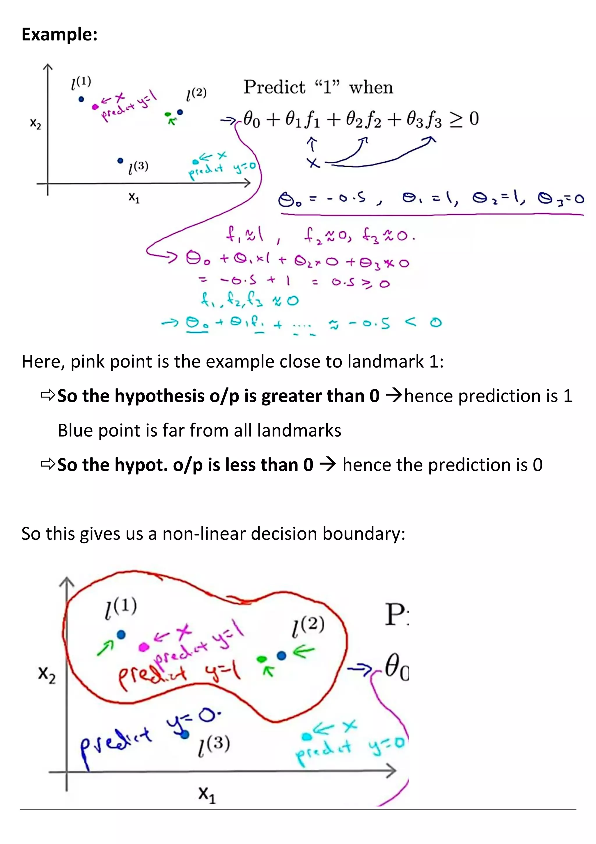 Example:
Here, pink point is the example close to landmark 1:
So the hypothesis o/p is greater than 0 →hence prediction is 1
Blue point is far from all landmarks
So the hypot. o/p is less than 0 → hence the prediction is 0
So this gives us a non-linear decision boundary:
 