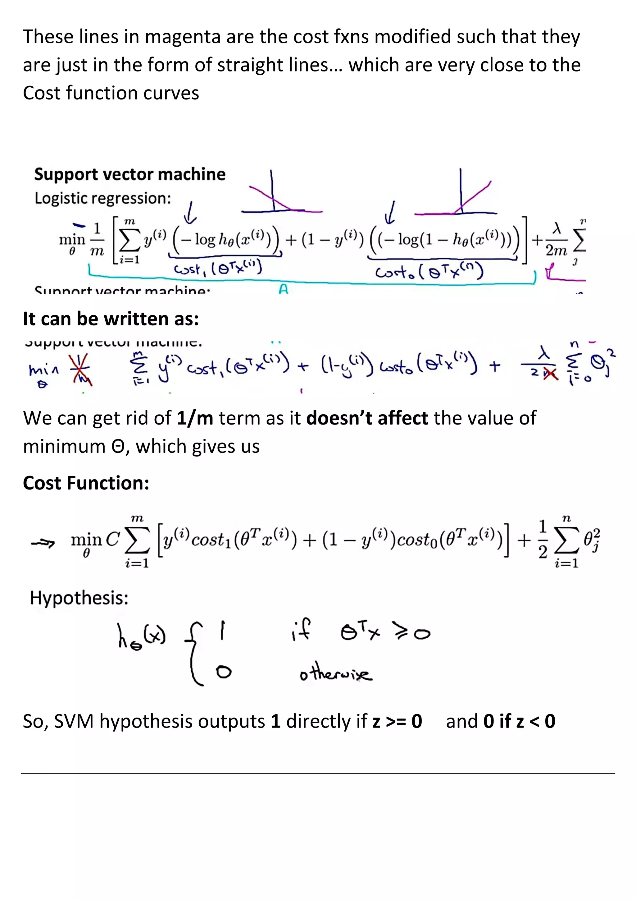 These lines in magenta are the cost fxns modified such that they
are just in the form of straight lines… which are very close to the
Cost function curves
It can be written as:
We can get rid of 1/m term as it doesn’t affect the value of
minimum Θ, which gives us
Cost Function:
So, SVM hypothesis outputs 1 directly if z >= 0 and 0 if z < 0
 
