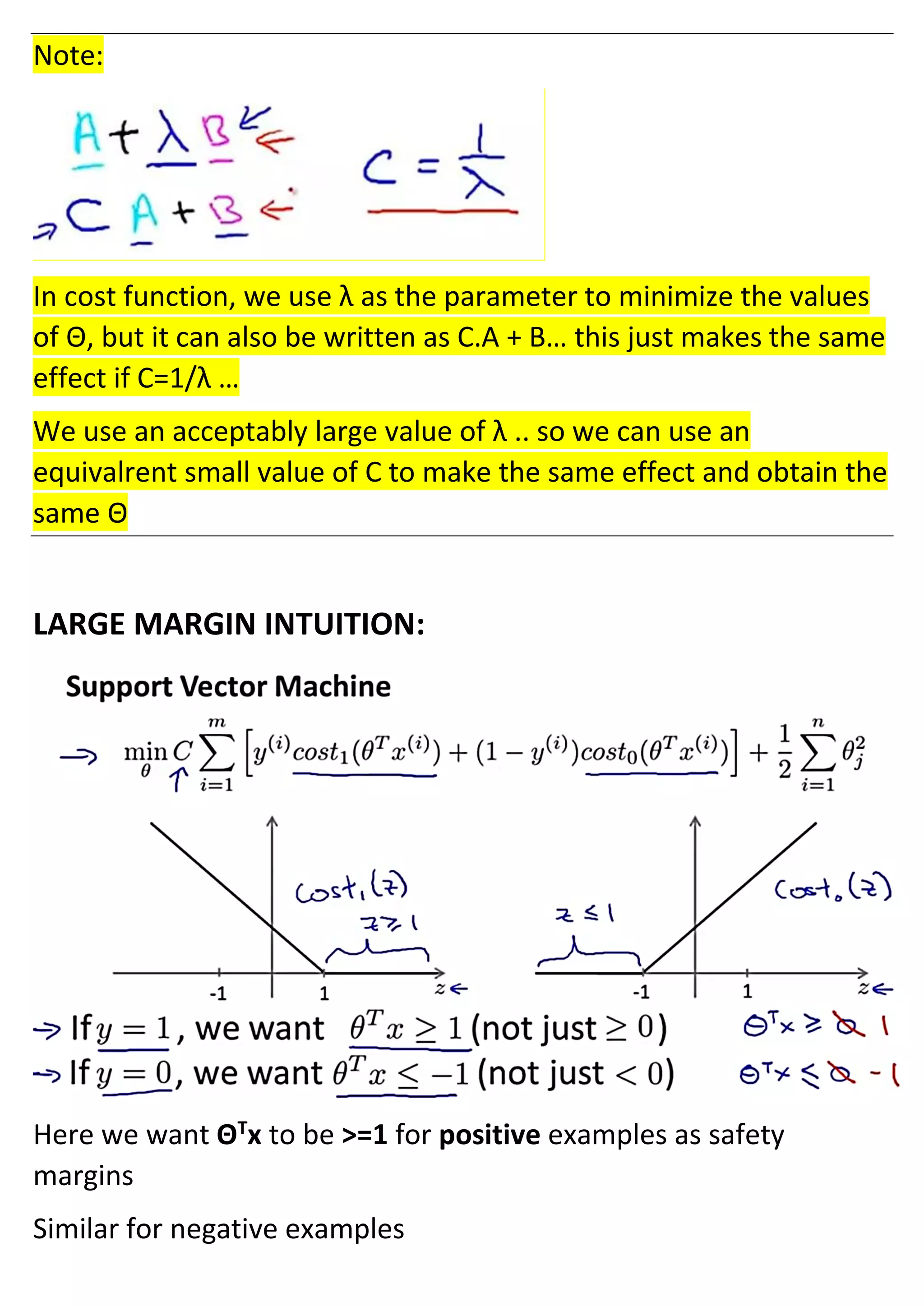 Note:
In cost function, we use λ as the parameter to minimize the values
of Θ, but it can also be written as C.A + B… this just makes the same
effect if C=1/λ …
We use an acceptably large value of λ .. so we can use an
equivalrent small value of C to make the same effect and obtain the
same Θ
LARGE MARGIN INTUITION:
Here we want ΘT
x to be >=1 for positive examples as safety
margins
Similar for negative examples
 