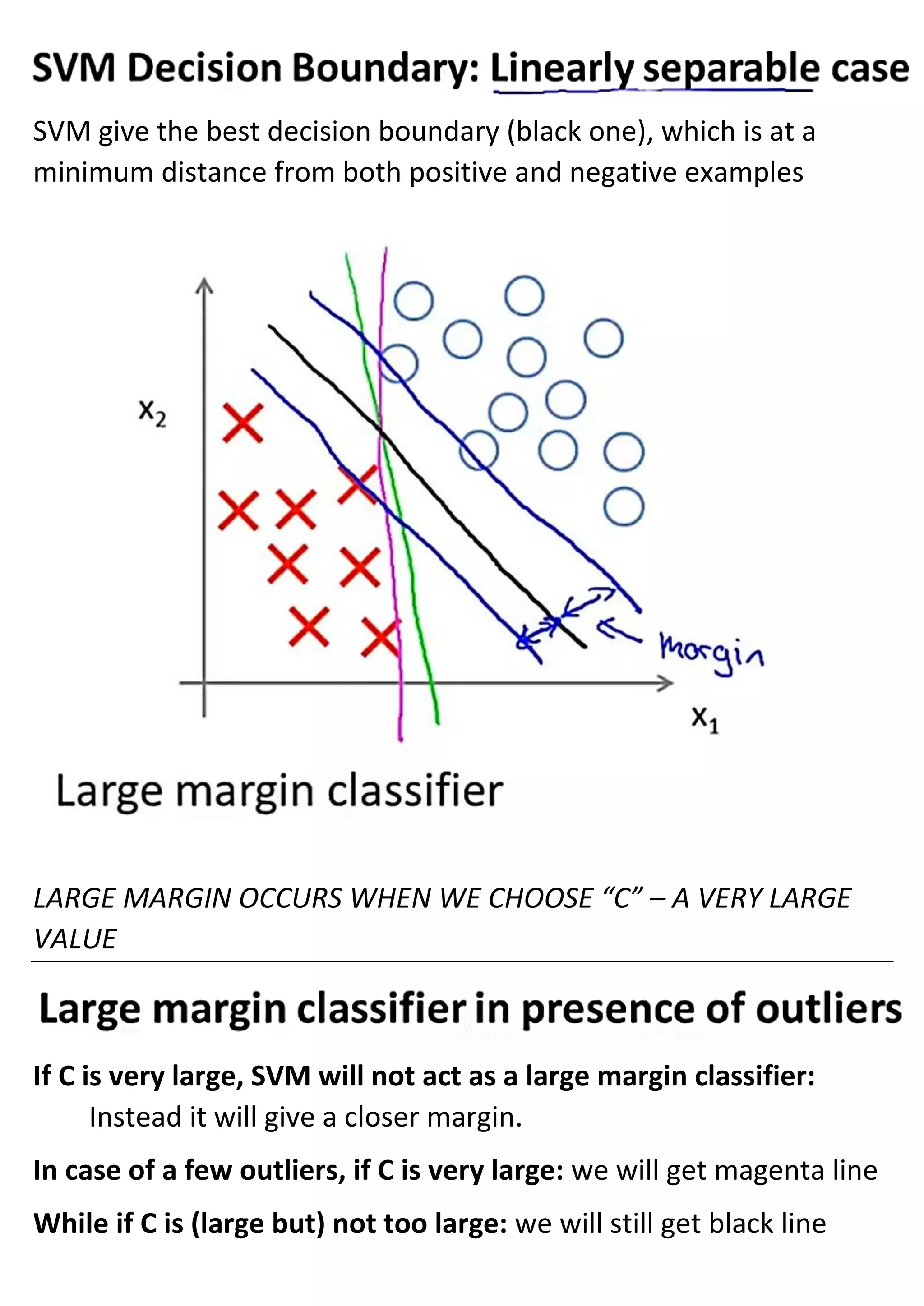 SVM give the best decision boundary (black one), which is at a
minimum distance from both positive and negative examples
LARGE MARGIN OCCURS WHEN WE CHOOSE “C” – A VERY LARGE
VALUE
If C is very large, SVM will not act as a large margin classifier:
Instead it will give a closer margin.
In case of a few outliers, if C is very large: we will get magenta line
While if C is (large but) not too large: we will still get black line
 