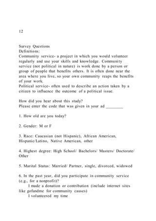 12
Survey Questions
Definitions:
Community service- a project in which you would volunteer
regularly and use your skills and knowledge. Community
service (not political in nature) is work done by a person or
group of people that benefits others. It is often done near the
area where you live, so your own community reaps the benefits
of your work.
Political service- often used to describe an action taken by a
citizen to influence the outcome of a political issue.
How did you hear about this study?
Please enter the code that was given in your ad ________
1. How old are you today?
2. Gender: M or F
3. Race: Caucasian (not Hispanic), African American,
Hispanic/Latino, Native American, other
4. Highest degree: High School/ Bachelors/ Masters/ Doctorate/
Other
5. Marital Status: Married/ Partner, single, divorced, widowed
6. In the past year, did you participate in community service
(e.g., for a nonprofit)?
I made a donation or contribution (include internet sites
like gofundme for community causes)
I volunteered my time
 