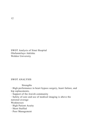 12
SWOT Analysis of Sinai Hospital
Olufunmilayo Adeleke
Walden University
SWOT ANALYSIS
Strengths
· High performance in heart bypass surgery, heart failure, and
hip replacements.
· Support of the Jewish community
· Safety of care and use of medical imaging is above the
national average
Weaknesses
· High Patient Acuity
· Short Staffed
· Poor Management
 