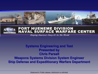1
Statement A: Public release, distribution is unlimited
Systems Engineering and Test
Presented by
Chris Parsell
Weapons Systems Division System Engineer
Ship Defense and Expeditionary Warfare Department
 